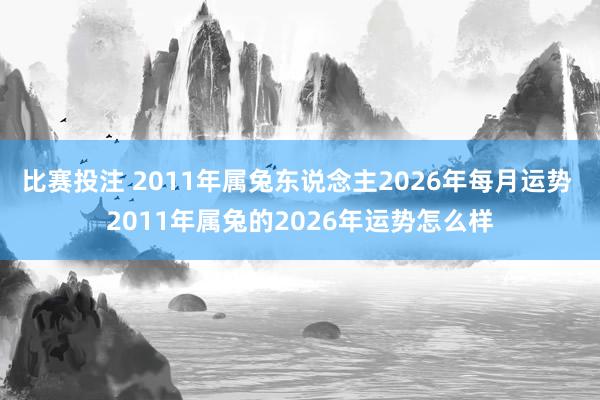 比赛投注 2011年属兔东说念主2026年每月运势 2011年属兔的2026年运势怎么样