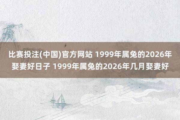 比赛投注(中国)官方网站 1999年属兔的2026年娶妻好日子 1999年属兔的2026年几月娶妻好