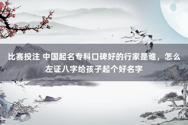 比赛投注 中国起名专科口碑好的行家是谁，怎么左证八字给孩子起个好名字