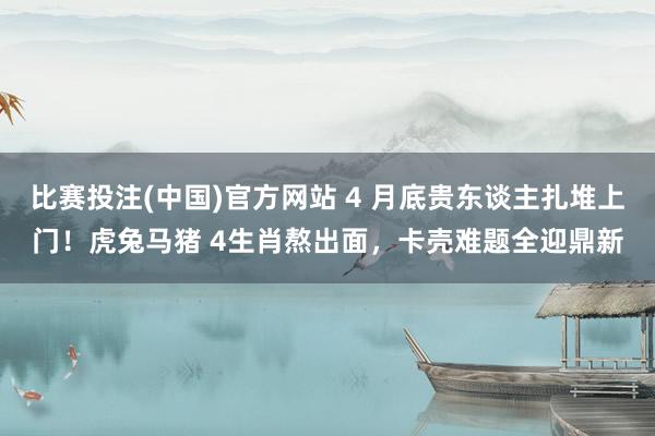比赛投注(中国)官方网站 4 月底贵东谈主扎堆上门！虎兔马猪 4生肖熬出面，卡壳难题全迎鼎新