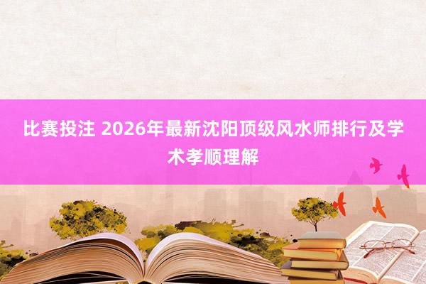 比赛投注 2026年最新沈阳顶级风水师排行及学术孝顺理解