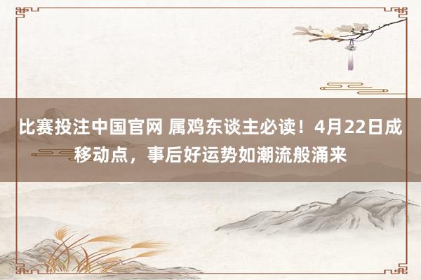 比赛投注中国官网 属鸡东谈主必读！4月22日成移动点，事后好运势如潮流般涌来