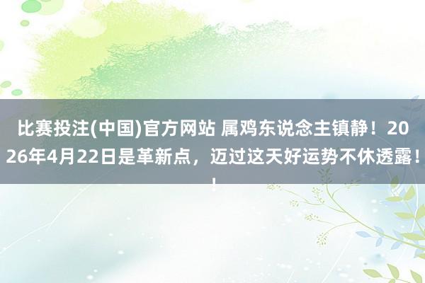 比赛投注(中国)官方网站 属鸡东说念主镇静！2026年4月22日是革新点，迈过这天好运势不休透露！