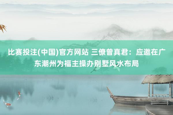 比赛投注(中国)官方网站 三僚曾真君：应邀在广东潮州为福主操办别墅风水布局