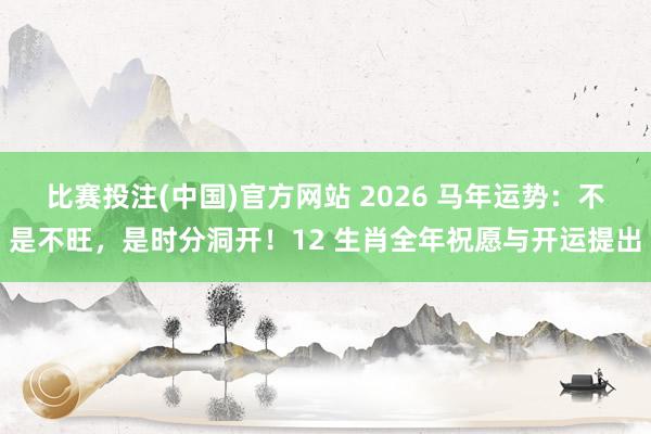 比赛投注(中国)官方网站 2026 马年运势：不是不旺，是时分洞开！12 生肖全年祝愿与开运提出