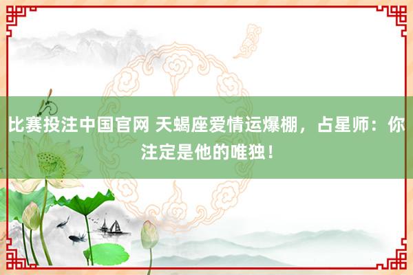 比赛投注中国官网 天蝎座爱情运爆棚，占星师：你注定是他的唯独！