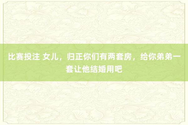 比赛投注 女儿，归正你们有两套房，给你弟弟一套让他结婚用吧