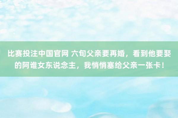比赛投注中国官网 六旬父亲要再婚，看到他要娶的阿谁女东说念主，我悄悄塞给父亲一张卡！