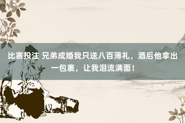 比赛投注 兄弟成婚我只送八百薄礼，酒后他拿出一包裹，让我泪流满面！
