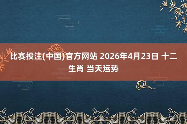 比赛投注(中国)官方网站 2026年4月23日 十二生肖 当天运势