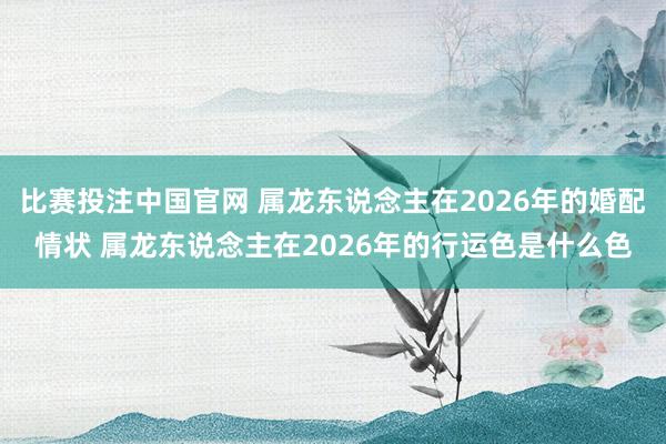 比赛投注中国官网 属龙东说念主在2026年的婚配情状 属龙东说念主在2026年的行运色是什么色