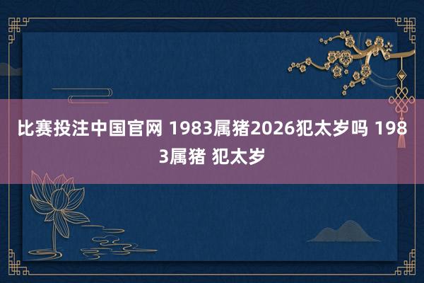比赛投注中国官网 1983属猪2026犯太岁吗 1983属猪 犯太岁