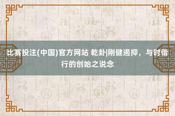 比赛投注(中国)官方网站 乾卦|刚健遏抑，与时偕行的创始之说念