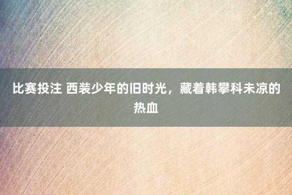 比赛投注 西装少年的旧时光，藏着韩攀科未凉的热血