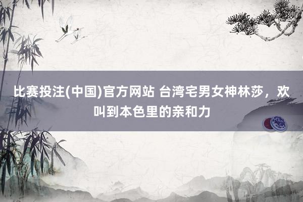 比赛投注(中国)官方网站 台湾宅男女神林莎，欢叫到本色里的亲和力