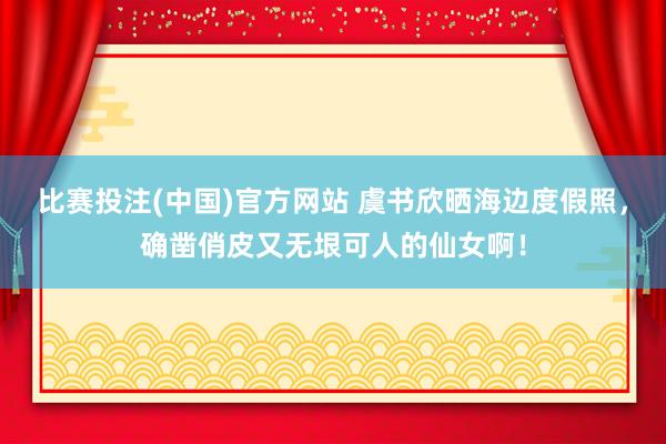 比赛投注(中国)官方网站 虞书欣晒海边度假照，确凿俏皮又无垠可人的仙女啊！