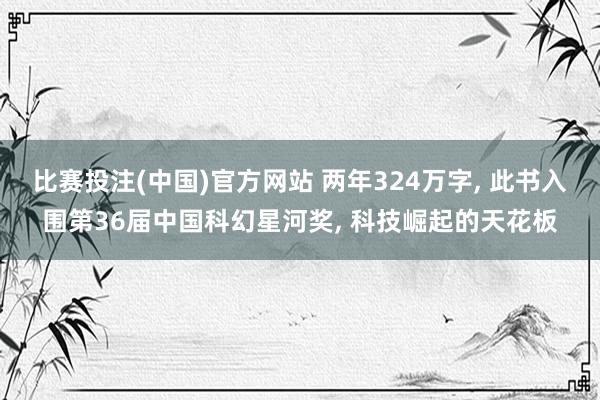 比赛投注(中国)官方网站 两年324万字， 此书入围第36届中国科幻星河奖， 科技崛起的天花板