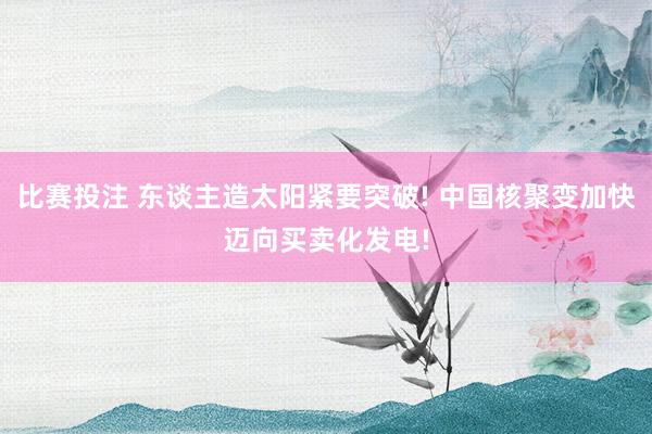 比赛投注 东谈主造太阳紧要突破! 中国核聚变加快迈向买卖化发电!