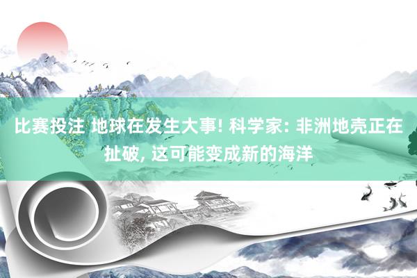 比赛投注 地球在发生大事! 科学家: 非洲地壳正在扯破， 这可能变成新的海洋