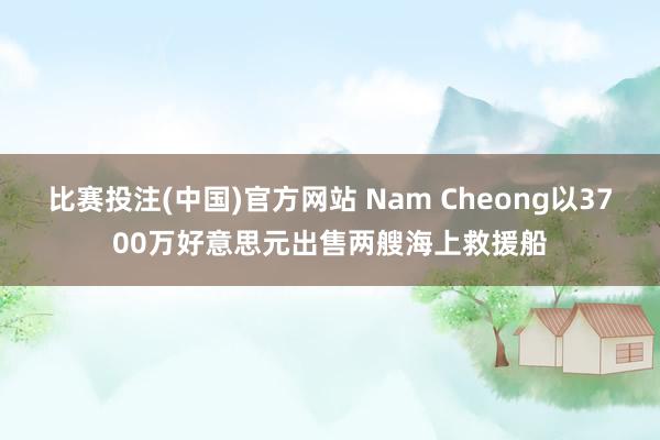 比赛投注(中国)官方网站 Nam Cheong以3700万好意思元出售两艘海上救援船