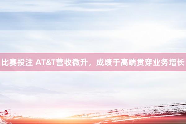 比赛投注 AT&T营收微升，成绩于高端贯穿业务增长