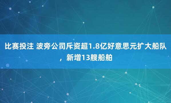 比赛投注 波旁公司斥资超1.8亿好意思元扩大船队，新增13艘船舶