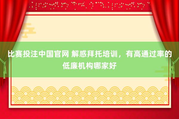 比赛投注中国官网 解惑拜托培训，有高通过率的低廉机构哪家好