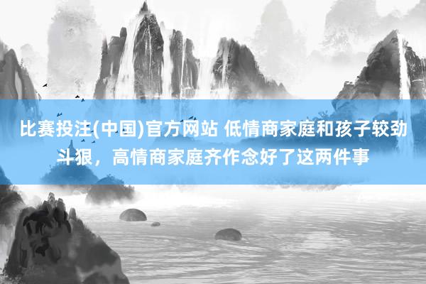 比赛投注(中国)官方网站 低情商家庭和孩子较劲斗狠，高情商家庭齐作念好了这两件事