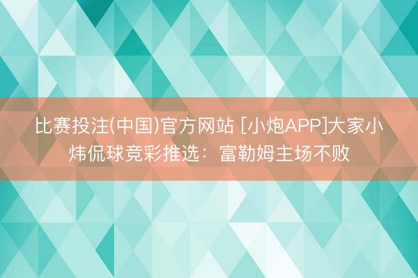 比赛投注(中国)官方网站 [小炮APP]大家小炜侃球竞彩推选：富勒姆主场不败