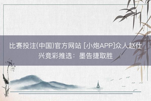 比赛投注(中国)官方网站 [小炮APP]众人赵仕兴竞彩推选：墨告捷取胜