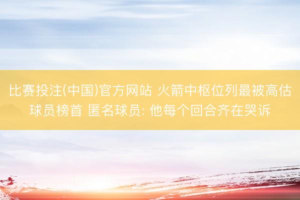 比赛投注(中国)官方网站 火箭中枢位列最被高估球员榜首 匿名球员: 他每个回合齐在哭诉
