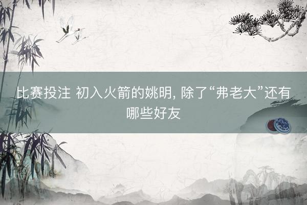 比赛投注 初入火箭的姚明, 除了“弗老大”还有哪些好友