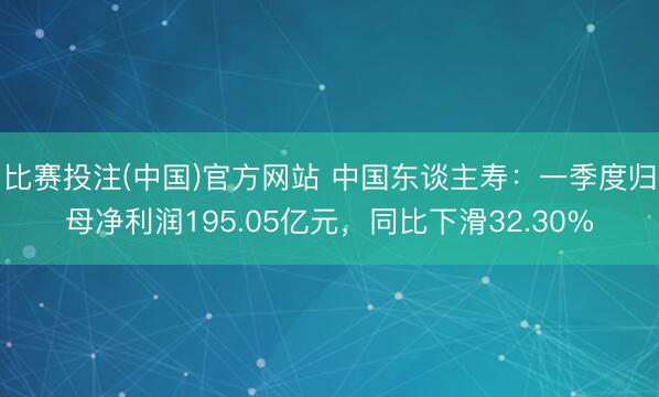 比赛投注(中国)官方网站 中国东谈主寿：一季度归母净利润195.05亿元，同比下滑32.30%