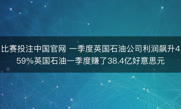 比赛投注中国官网 一季度英国石油公司利润飙升459%英国石油一季度赚了38.4亿好意思元