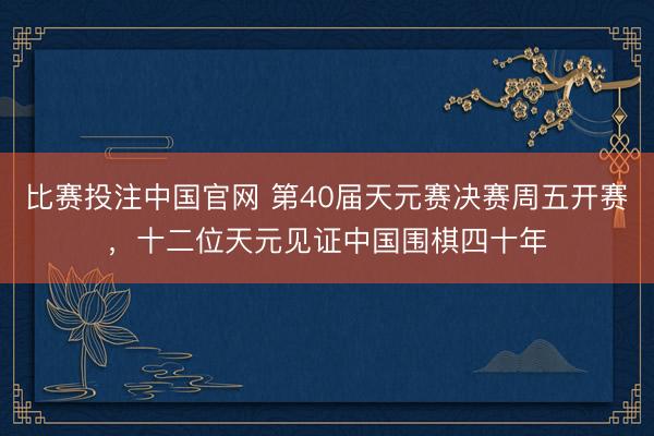 比赛投注中国官网 第40届天元赛决赛周五开赛，十二位天元见证中国围棋四十年