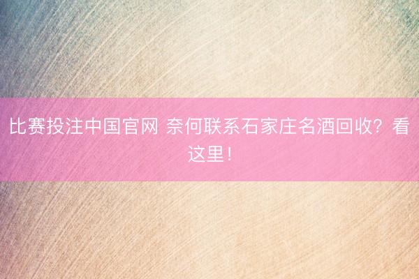 比赛投注中国官网 奈何联系石家庄名酒回收？看这里！