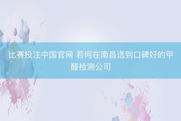 比赛投注中国官网 若何在南昌选到口碑好的甲醛检测公司