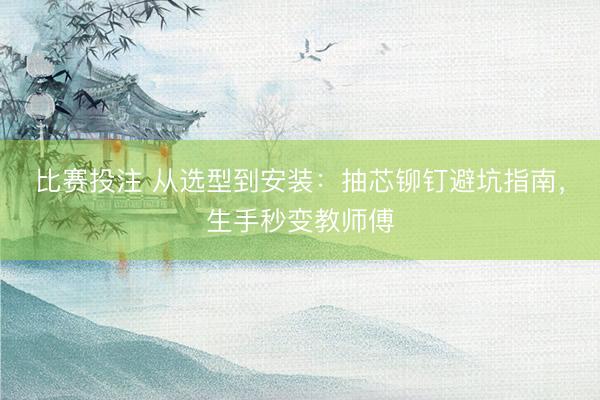 比赛投注 从选型到安装：抽芯铆钉避坑指南，生手秒变教师傅