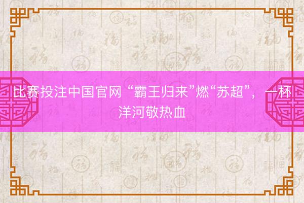 比赛投注中国官网 “霸王归来”燃“苏超”，一杯洋河敬热血
