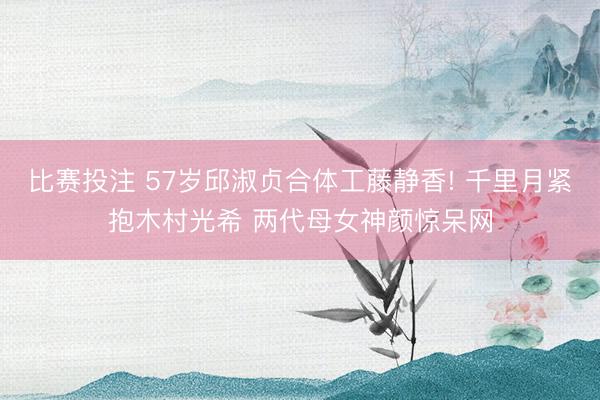 比赛投注 57岁邱淑贞合体工藤静香! 千里月紧抱木村光希 两代母女神颜惊呆网