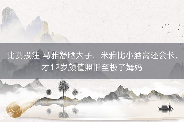 比赛投注 马雅舒晒犬子，米雅比小酒窝还会长，才12岁颜值照旧至极了姆妈