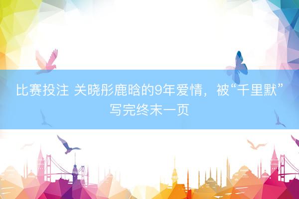 比赛投注 关晓彤鹿晗的9年爱情，被“千里默”写完终末一页